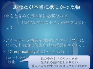 あなたが本当に欲しかった物
今をときめく男の娘に必要なのは
      「堅牢なだけのトイレの鍵ではない
…！」


いくらデータ構造が強固でスケーラブルに
なっても実地で使えなければ意味がない…！
「Composabilityがない」とも言う
コードを使いまわせないのはソフトウェア工学の
         世の中のすべてのロックを
敗北       生まれる前に消し去りたい
         過去と未来のすべてのロックをこの手で
 