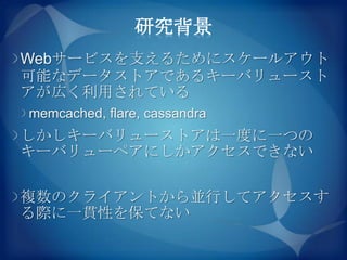 研究背景
Webサービスを支えるためにスケールアウト
可能なデータストアであるキーバリュースト
アが広く利用されている
memcached, flare, cassandra
しかしキーバリューストアは一度に一つの
キーバリューペアにしかアクセスできない

複数のクライアントから並行してアクセスす
る際に一貫性を保てない
 