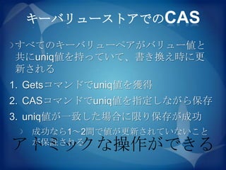 キーバリューストアでのCAS

すべてのキーバリューペアがバリュー値と
共にuniq値を持っていて、書き換え時に更
新される
1. Getsコマンドでuniq値を獲得
2. CASコマンドでuniq値を指定しながら保存
3. uniq値が一致した場合に限り保存が成功
   成功なら1～2間で値が更新されていないこと
アトミックな操作ができる
   が保証される
 
