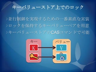 キーバリューストア上でのロック

並行制御を実現するための一番素直な実装
ロックを保持するキーバリューペアを用意
キーバリューストアのCASコマンドで可能

     キー    バリュー
     K      V
 