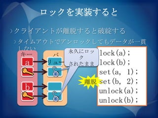 ロックを実装すると

クライアントが離脱すると破綻する
タイムアウトでアンロックしてもデータが一貫
しない      永久にロッ lock(a);
キー    バ    ク
 a   リュー されたまま lock(b);
                set(a, 1);
           離脱   set(b, 2);
 b              unlock(a);
                unlock(b);
 
