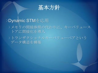 基本方針

Dynamic STMを応用
メモリの間接参照の代わりに、キーバリュース
トアに間接化を導入
トランザクショナルキーバリューペアという
データ構造を構築
 
