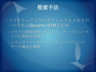 提案手法

ソフトウェアトランザクショナルメモリの
一つであるDynamic STMを応用
メモリの間接参照の代わりに、キーバリュース
トアに間接化を導入
トランザクショナルキーバリューペアという
データ構造を構築
 