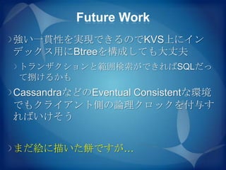Future Work
強い一貫性を実現できるのでKVS上にイン
デックス用にBtreeを構成しても大丈夫
トランザクションと範囲検索ができればSQLだっ
て捌けるかも
CassandraなどのEventual Consistentな環境
でもクライアント側の論理クロックを付与す
ればいけそう


まだ絵に描いた餅ですが…
 