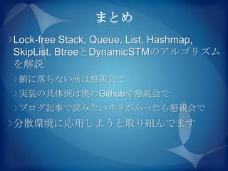 まとめ
Lock-free Stack, Queue, List, Hashmap,
SkipList, BtreeとDynamicSTMのアルゴリズム
を解説
 腑に落ちない所は懇親会で
 実装の具体例は僕のGithubや懇親会で
 ブログ記事で読みたいネタがあったら懇親会で
分散環境に応用しようと取り組んでます
 