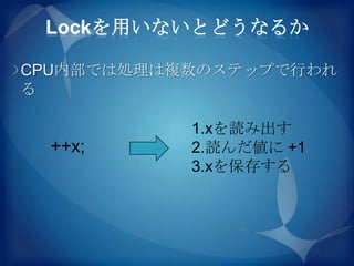 Lockを用いないとどうなるか

CPU内部では処理は複数のステップで行われ
る

           1.xを読み出す
 ++x;      2.読んだ値に +1
           3.xを保存する
 