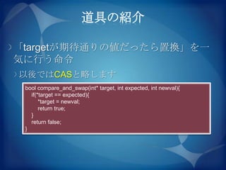 道具の紹介

「targetが期待通りの値だったら置換」を一
気に行う命令
以後ではCASと略します
 bool compare_and_swap(int* target, int expected, int newval){
   if(*target == expected){
       *target = newval;
       return true;
   }
   return false;
 }
 