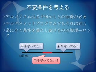 不変条件を考える
アルゴリズムは必ず何かしらの前提が必要
マルチスレッドプログラムでもそれは同じ
常にその条件を満たし続けるのは無理→ロッ
ク

   条件守ってる！       条件守ってる！

   時間軸→
          条件守ってない！
 