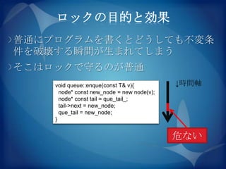 ロックの目的と効果
普通にプログラムを書くとどうしても不変条
件を破壊する瞬間が生まれてしまう
そこはロックで守るのが普通
    void queue::enque(const T& v){          ↓時間軸
      node* const new_node = new node(v);
      node* const tail = que_tail_;
      tail->next = new_node;
      que_tail = new_node;
    }


                                            危ない
 