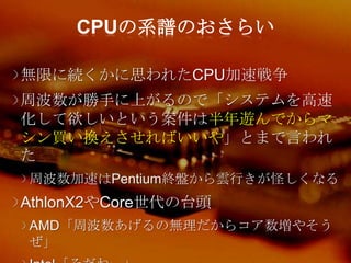 CPUの系譜のおさらい

無限に続くかに思われたCPU加速戦争
周波数が勝手に上がるので「システムを高速
化して欲しいという案件は半年遊んでからマ
シン買い換えさせればいいや」とまで言われ
た
周波数加速はPentium終盤から雲行きが怪しくなる
AthlonX2やCore世代の台頭
AMD「周波数あげるの無理だからコア数増やそう
ぜ」
 