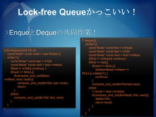 Lock-free Queueかっこいい！

   EnqueとDequeの共同作業！
                                                    T deque(){
                                                      while(1){
                                                        const Node* const first = mHead;
void enque(const T& v){                                 const Node* const last = mTail;
  const Node* const node = new Node(v);                 const Node* const next = first->mNext;
  while(1){                                             if(first != mHead){ continue;}
     const Node* const last = mTail;                    if(first == last){
     const Node* const next = last->mNext;                  if(next == NULL){
     if(last != mTail){ continue; }                             while(mHead->mNext ==
     if(next == NULL){                              NULL){ usleep(1); }
         if(compare_and_set(&last-                              continue;
>mNext, next, node)){                                       }
             compare_and_set(&mTail, last, node);           compare_and_set(&mTail,last,next);
             return;                                    }else{
         }                                                  T result = next->mValue;
     }else{                                                 if(compare_and_set(&mHead, first, next)){
         compare_and_set(&mTail, last, next);                   delete first;
     }                                                          return result;
  }                                                         }
}                                                       }
                                                      }
 
