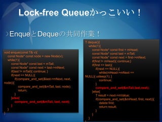 Lock-free Queueかっこいい！

   EnqueとDequeの共同作業！
                                                    T deque(){
                                                      while(1){
                                                        const Node* const first = mHead;
void enque(const T& v){                                 const Node* const last = mTail;
  const Node* const node = new Node(v);                 const Node* const next = first->mNext;
  while(1){                                             if(first != mHead){ continue;}
     const Node* const last = mTail;                    if(first == last){
     const Node* const next = last->mNext;                  if(next == NULL){
     if(last != mTail){ continue; }                             while(mHead->mNext ==
     if(next == NULL){                              NULL){ usleep(1); }
         if(compare_and_set(&last->mNext, next,                 continue;
node)){                                                     }
             compare_and_set(&mTail, last, node);           compare_and_set(&mTail,last,next);
             return;                                    }else{
         }                                                  T result = next->mValue;
     }else{                                                 if(compare_and_set(&mHead, first, next)){
         compare_and_set(&mTail, last, next);                   delete first;
     }                                                          return result;
  }                                                         }
}                                                       }
                                                      }
 