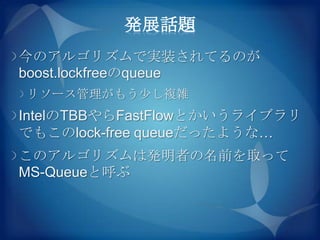 発展話題
今のアルゴリズムで実装されてるのが
boost.lockfreeのqueue
リソース管理がもう尐し複雑
IntelのTBBやらFastFlowとかいうライブラリ
でもこのlock-free queueだったような…
このアルゴリズムは発明者の名前を取って
MS-Queueと呼ぶ
 