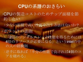 CPUの系譜のおさらい
CPUの製造コストのためチップ面積を節
約したい
尐ない面積で高い性能を出す方法はないか？
ポラックの法則
「2倍のシングルスレッド性能を得るためには
4倍のリソースが必要になる」というintelの中
の人の経験則
逆手に取れば「半分の性能で良ければ4個のコ
アを積める」
 