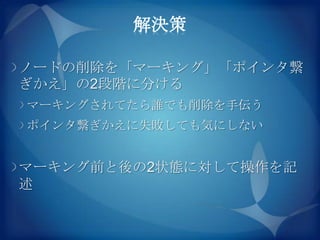 解決策

ノードの削除を「マーキング」「ポインタ繋
ぎかえ」の2段階に分ける
マーキングされてたら誰でも削除を手伝う
ポインタ繋ぎかえに失敗しても気にしない


マーキング前と後の2状態に対して操作を記
述
 