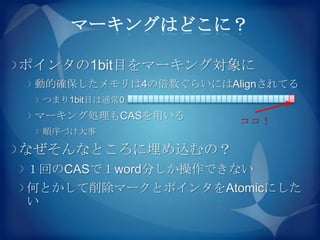 マーキングはどこに？

ポインタの1bit目をマーキング対象に
 動的確保したメモリは4の倍数ぐらいにはAlignされてる
 つまり1bit目は通常0
 マーキング処理もCASを用いる      ココ！
 順序づけ大事

なぜそんなところに埋め込むの？
１回のCASで１word分しか操作できない
何とかして削除マークとポインタをAtomicにした
い
 