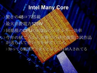 Intel Many Core
驚きの48コア搭載
最大消費電力125W
同規模のCPUの約3倍のエネルギー効率
今年の秋ごろから世界中の研究機関に試作品
が送られて使い方を研究してる
知ってる範囲だと東大と京大には納入されてる
 