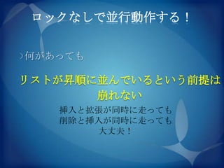 ロックなしで並行動作する！


何があっても

リストが昇順に並んでいるという前提は
       崩れない
   挿入と拡張が同時に走っても
   削除と挿入が同時に走っても
       大丈夫！
 