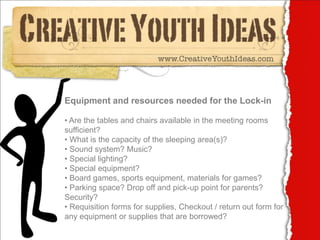Equipment and resources needed for the Lock-in

• Are the tables and chairs available in the meeting rooms
sufficient?
• What is the capacity of the sleeping area(s)?
• Sound system? Music?
• Special lighting?
• Special equipment?
• Board games, sports equipment, materials for games?
• Parking space? Drop off and pick-up point for parents?
Security?
• Requisition forms for supplies, Checkout / return out form for
any equipment or supplies that are borrowed?
 