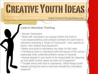 Lock-in Volunteer Training

• Screen Volunteers
• Meet with volunteers as a group before the lock-in.
• List responsibilities and contact numbers for each lock-in
volunteer including a ‘Chain of Command’ - who reports to
whom, who makes final decisions?
• Make sure lock-in volunteers are clear on the rules.
• Familiarize lock-in volunteers with the layout of the venue -
especially exits, potential problem areas or hazards.
• Assign people in your team to be responsible for cleaning
up any spills/ broken glass as soon as it happens?
• Trouble shoot with lock-in volunteers. What things could
happen during the lock-in and how should the volunteers
respond?
 