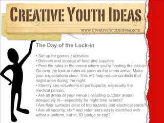 The Day of the Lock-in
• Set up for games / activities
• Delivery and storage of food and supplies
• Post the rules in the venue where you're hosting the lock-in.
Go over the lock-in rules as soon as the teens arrive. Make
your expectations clear. This will help reduce conflicts that
might arise during the night.
• Identify key volunteers to participants, especially the
medical person.
• Are all areas of your venue (including outdoor areas)
adequately lit – especially for night time events?
• Are floor surfaces clear of trip hazards and electrical cords?
• Are all security, staff and volunteers easily identified with
either a uniform, t-shirt, ID badge or cap?
 