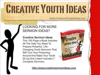 LOOKING FOR MORE
SERMON IDEAS?
Creative Sermon Ideas
This 100 Page e-Book Includes
All The Help You Need To
Prepare Powerful, Life-
Changing Youth Sermons That
Will Turn Your Preaching
Around And Make Your Youth
Sit Up And Listen! Includes 7
Complete Sermons.

       http://www.creativesermonideas.com
 