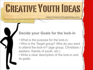 Decide your Goals for the lock-in
• What is the purpose for the lock-in.
• Who is the Target group? Who do you want
to attend the lock-in? (age group, Christians /
seekers, friends of youth, etc.)
• Write a clear description of the lock-in and
its goals.
 