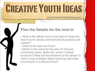 Plan the Details for the lock-in
• What is the official name of the lock-in? Does the
lock-in name clearly communicate the purpose and
content?
• When is the date and Time?
• Where is the venue for the lock-in? (Church,
community center, skate rink, school, multiple
locations?) What are the directions to the venue? Is
there a map available? About how long will it take
travel there? Is it difficult to find?
 