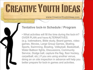 Tentative lock-in Schedule / Program

• What activities will fill the time during the lock-in?
OVER PLAN and have ALTERNATIVES.
(e.g. Icebreakers, Bible study, Board games, video
games, Movies, Large Group Games, Skating,
Sports, Swimming, Bowling, Volleyball, Basketball,
Water Balloon fights, Discussions, Community
Service, Dodge ball, capture the flag, floor hockey,
carpetball, etc.) If you are using another venue,
doing an on site inspection in advance will help you
better prepare for lock-in games and activities.
 
