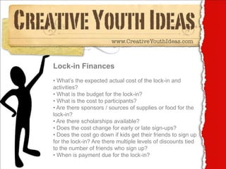 Lock-in Finances
• What’s the expected actual cost of the lock-in and
activities?
• What is the budget for the lock-in?
• What is the cost to participants?
• Are there sponsors / sources of supplies or food for the
lock-in?
• Are there scholarships available?
• Does the cost change for early or late sign-ups?
• Does the cost go down if kids get their friends to sign up
for the lock-in? Are there multiple levels of discounts tied
to the number of friends who sign up?
• When is payment due for the lock-in?
 