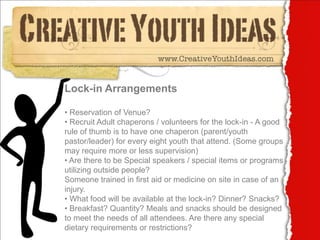 Lock-in Arrangements

• Reservation of Venue?
• Recruit Adult chaperons / volunteers for the lock-in - A good
rule of thumb is to have one chaperon (parent/youth
pastor/leader) for every eight youth that attend. (Some groups
may require more or less supervision)
• Are there to be Special speakers / special items or programs
utilizing outside people?
Someone trained in first aid or medicine on site in case of an
injury.
• What food will be available at the lock-in? Dinner? Snacks?
• Breakfast? Quantity? Meals and snacks should be designed
to meet the needs of all attendees. Are there any special
dietary requirements or restrictions?
 