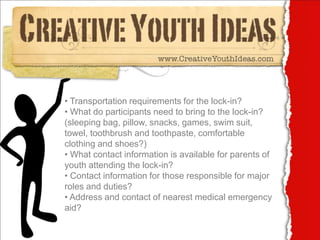 • Transportation requirements for the lock-in?
• What do participants need to bring to the lock-in?
(sleeping bag, pillow, snacks, games, swim suit,
towel, toothbrush and toothpaste, comfortable
clothing and shoes?)
• What contact information is available for parents of
youth attending the lock-in?
• Contact information for those responsible for major
roles and duties?
• Address and contact of nearest medical emergency
aid?
 