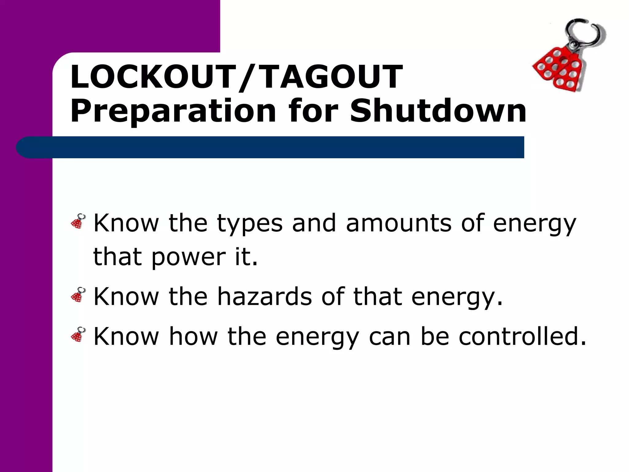 LOCKOUT/TAGOUT Preparation for Shutdown Know the types and amounts of energy that power it. Know the hazards of that energy. Know how the energy can be controlled. 