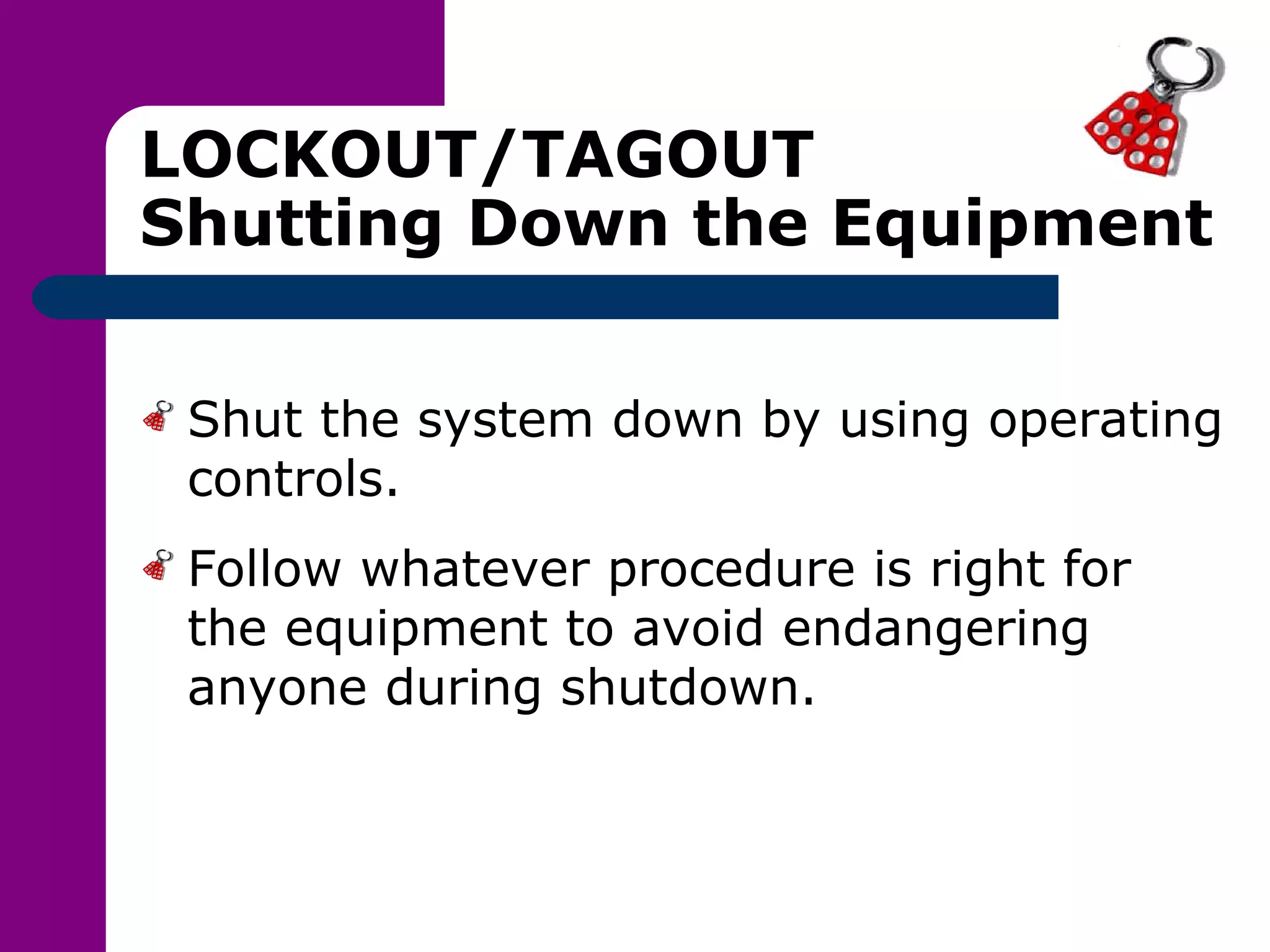 LOCKOUT/TAGOUT Shutting Down the Equipment Shut the system down by using operating controls. Follow whatever procedure is right for the equipment to avoid endangering anyone during shutdown. 