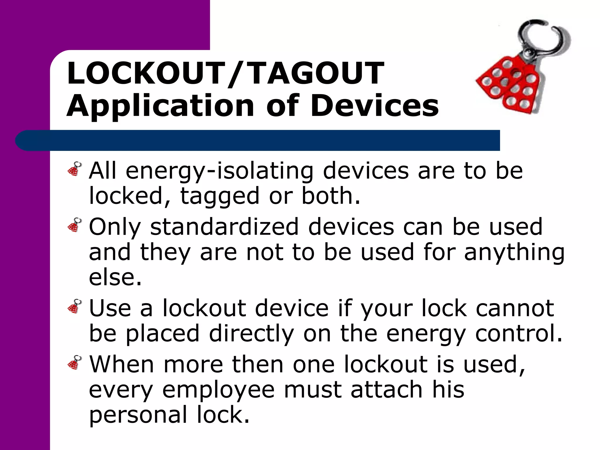 LOCKOUT/TAGOUT Application of Devices All energy-isolating devices are to be locked, tagged or both. Only standardized devices can be used and they are not to be used for anything else. Use a lockout device if your lock cannot be placed directly on the energy control. When more then one lockout is used, every employee must attach his personal lock. 