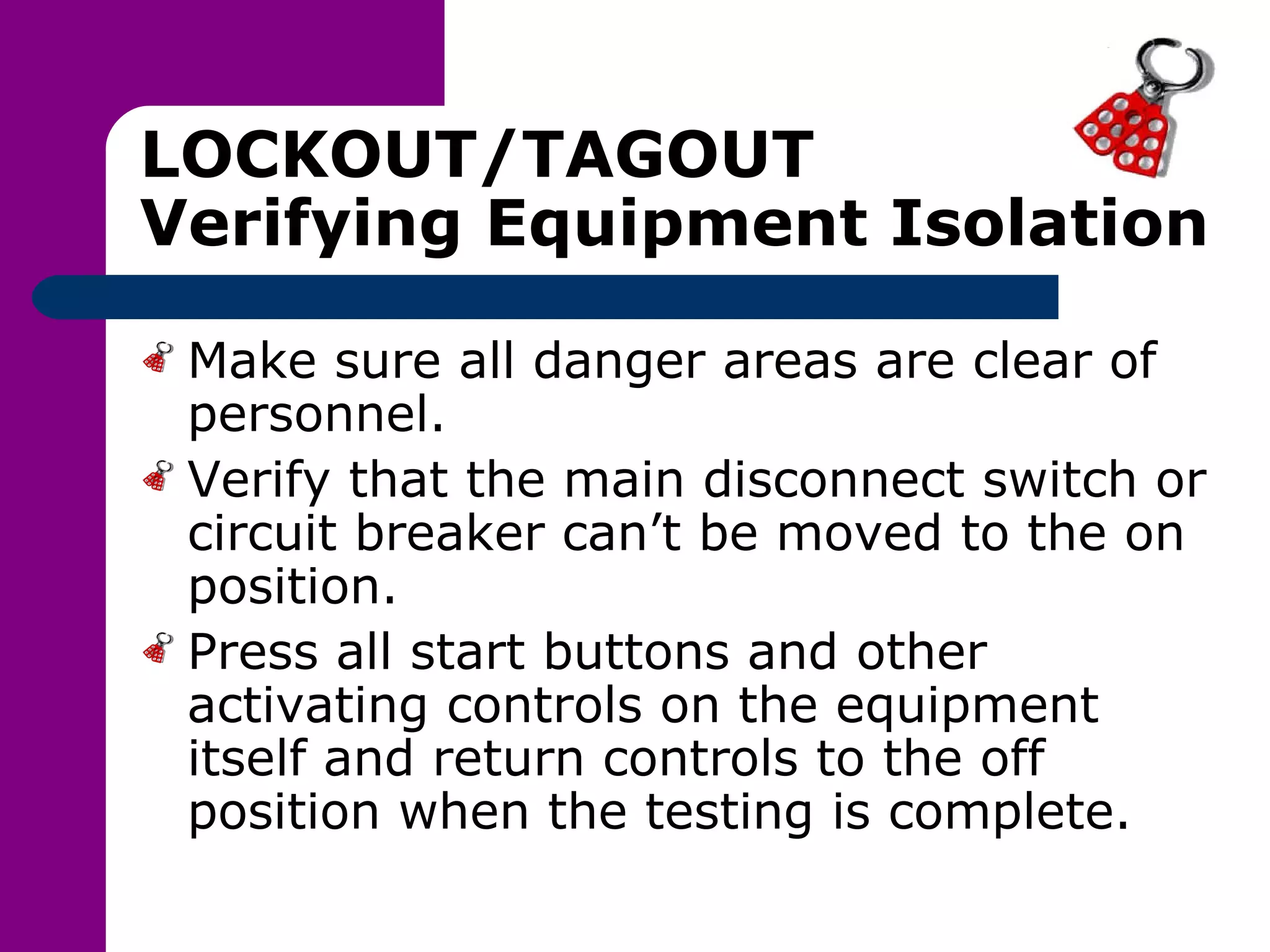 LOCKOUT/TAGOUT Verifying Equipment Isolation Make sure all danger areas are clear of personnel. Verify that the main disconnect switch or circuit breaker can’t be moved to the on position. Press all start buttons and other activating controls on the equipment itself and return controls to the off position when the testing is complete. 