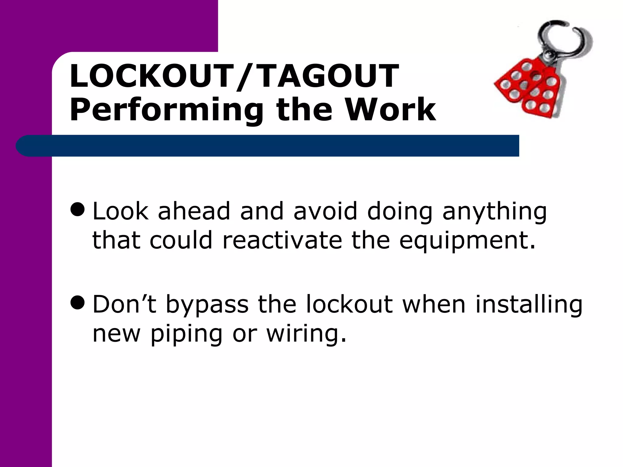 LOCKOUT/TAGOUT Performing the Work Look ahead and avoid doing anything that could reactivate the equipment. Don’t bypass the lockout when installing new piping or wiring. 