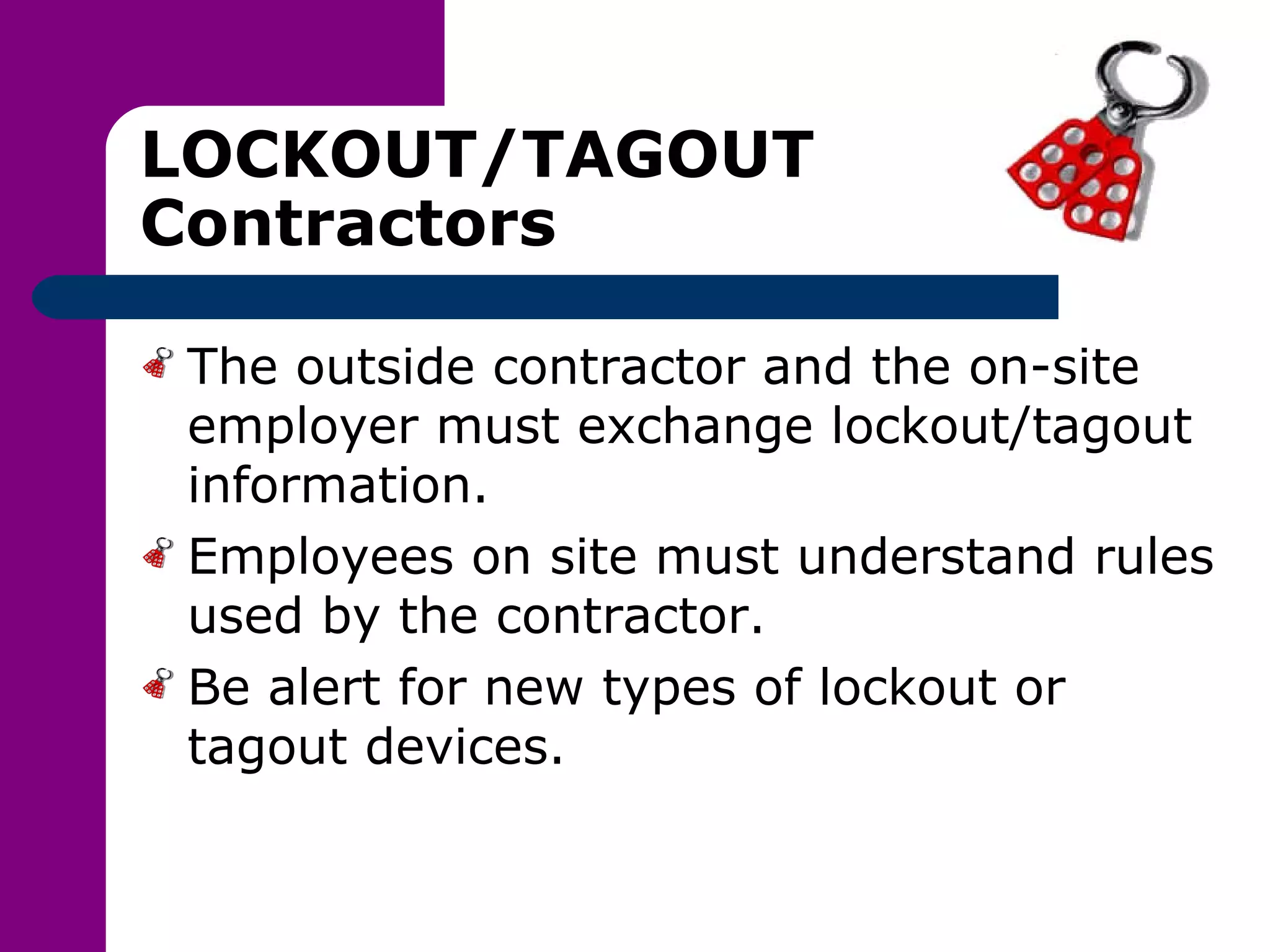 LOCKOUT/TAGOUT Contractors The outside contractor and the on-site employer must exchange lockout/tagout information. Employees on site must understand rules used by the contractor. Be alert for new types of lockout or tagout devices. 