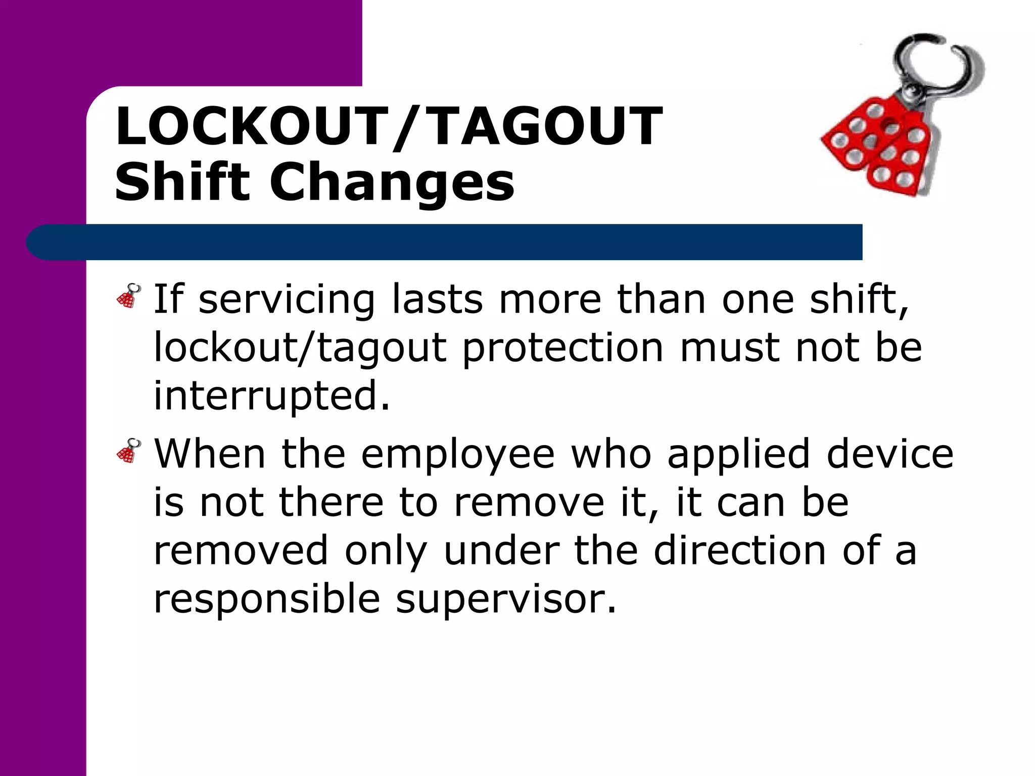 LOCKOUT/TAGOUT Shift Changes If servicing lasts more than one shift, lockout/tagout protection must not be interrupted. When the employee who applied device is not there to remove it, it can be removed only under the direction of a responsible supervisor. 