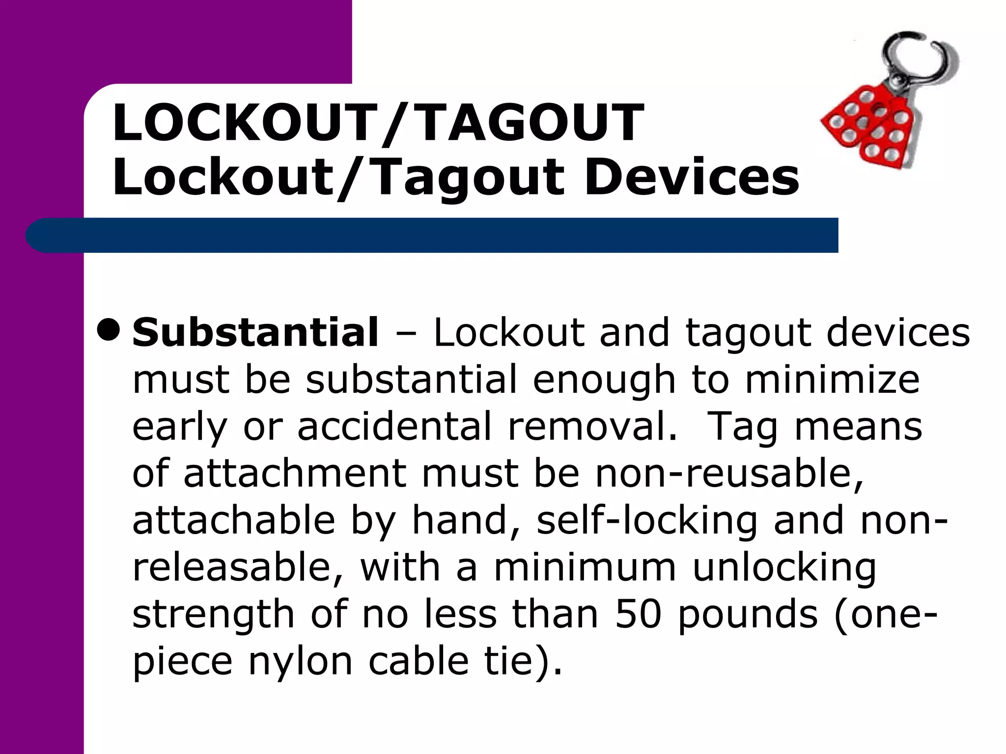 LOCKOUT/TAGOUT Lockout/Tagout Devices Substantial  – Lockout and tagout devices must be substantial enough to minimize early or accidental removal.  Tag means of attachment must be non-reusable, attachable by hand, self-locking and non-releasable, with a minimum unlocking strength of no less than 50 pounds (one-piece nylon cable tie). 