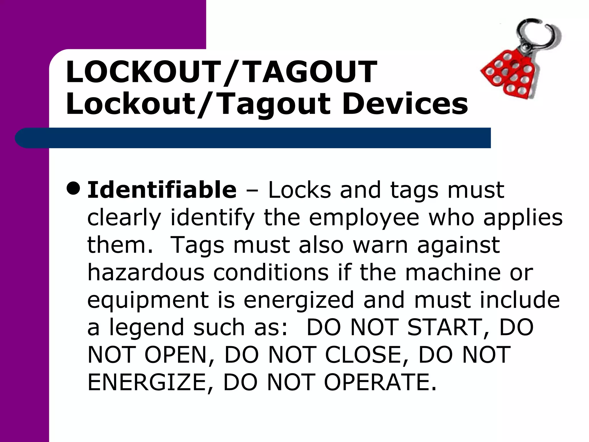 LOCKOUT/TAGOUT Lockout/Tagout Devices Identifiable  – Locks and tags must clearly identify the employee who applies them.  Tags must also warn against hazardous conditions if the machine or equipment is energized and must include a legend such as:  DO NOT START, DO NOT OPEN, DO NOT CLOSE, DO NOT ENERGIZE, DO NOT OPERATE. 