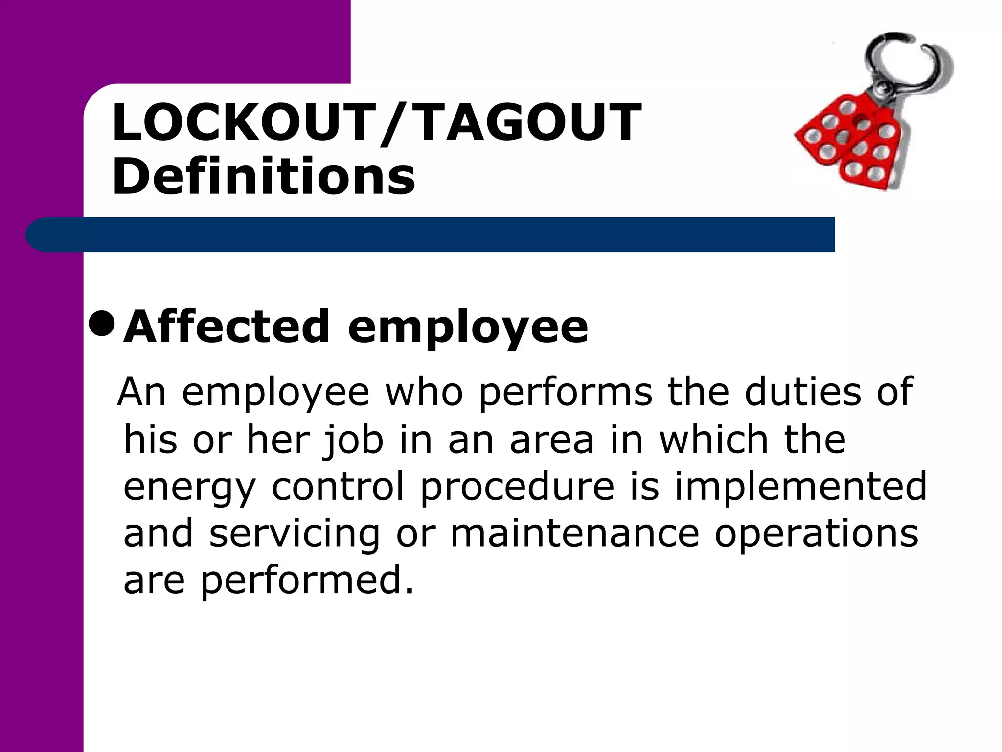 LOCKOUT/TAGOUT Definitions Affected employee An employee who performs the duties of his or her job in an area in which the energy control procedure is implemented and servicing or maintenance operations are performed. 