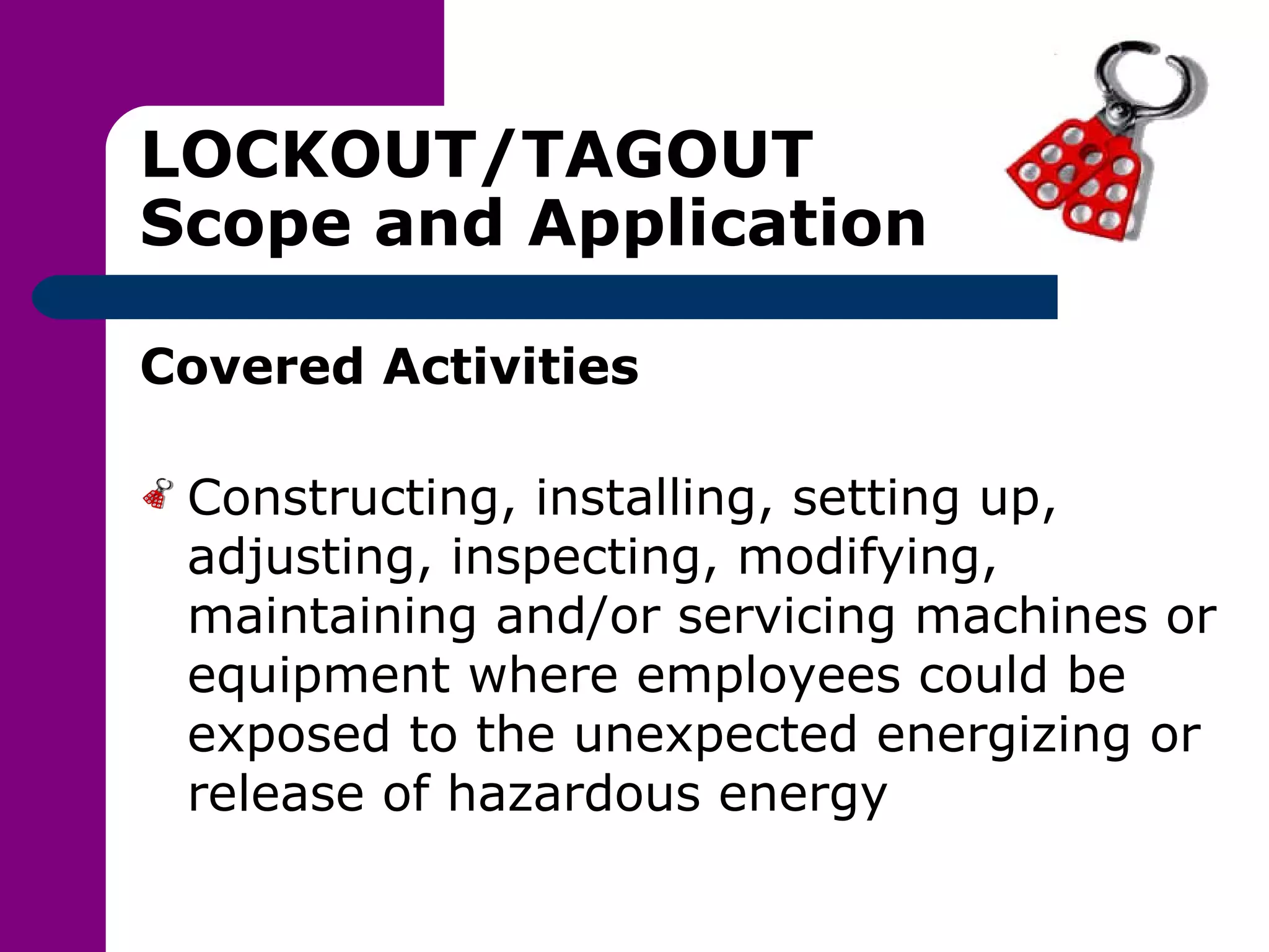 LOCKOUT/TAGOUT Scope and Application Covered Activities Constructing, installing, setting up, adjusting, inspecting, modifying, maintaining and/or servicing machines or equipment where employees could be exposed to the unexpected energizing or release of hazardous energy 