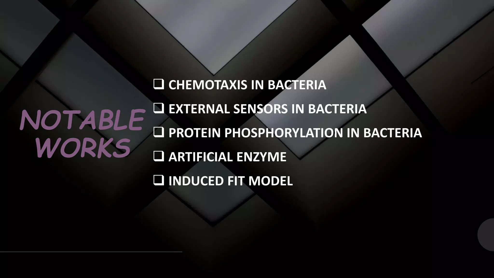 NOTABLE
WORKS
 CHEMOTAXIS IN BACTERIA
 EXTERNAL SENSORS IN BACTERIA
 PROTEIN PHOSPHORYLATION IN BACTERIA
 ARTIFICIAL ENZYME
 INDUCED FIT MODEL
 
