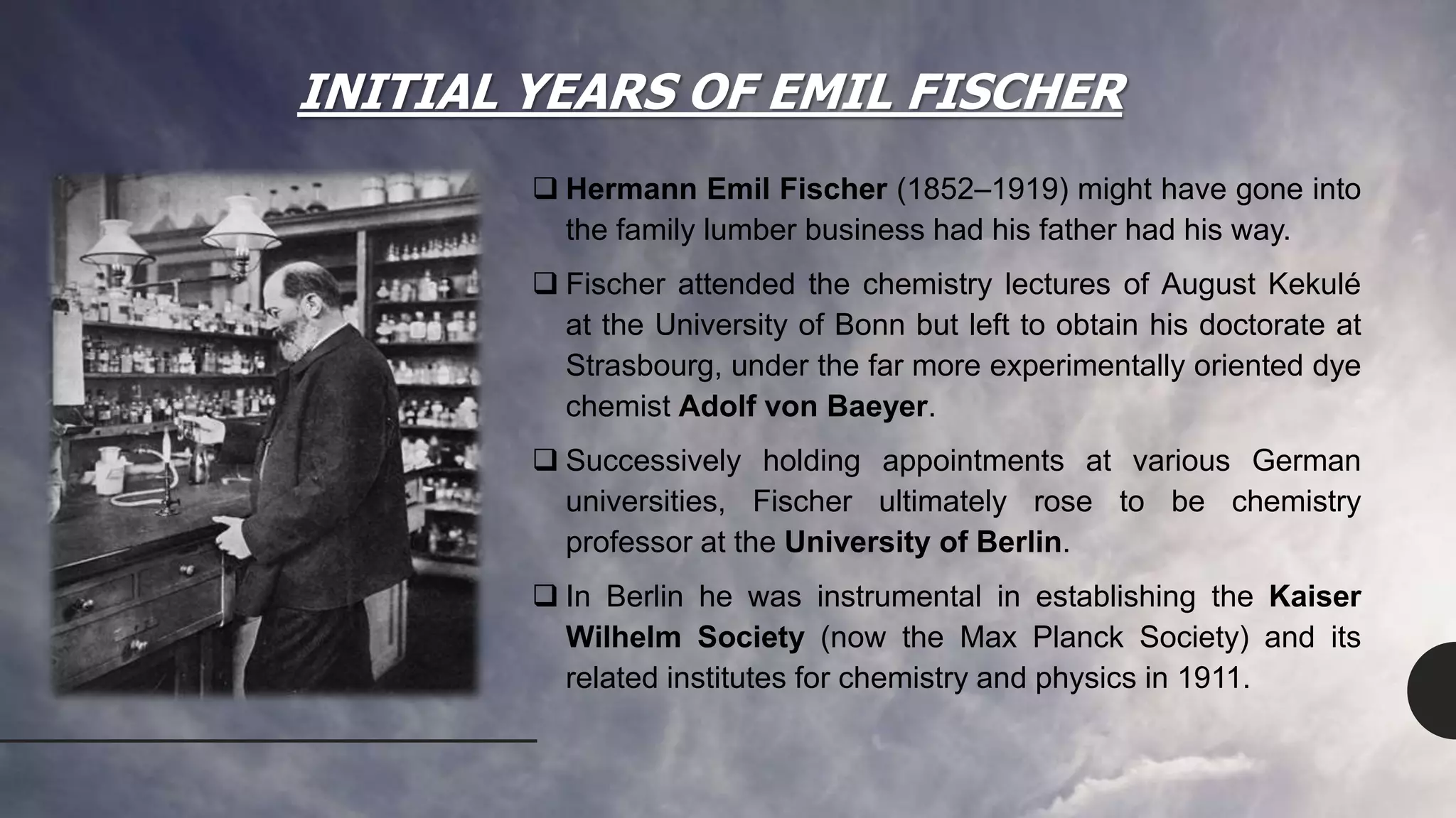 INITIAL YEARS OF EMIL FISCHER
 Hermann Emil Fischer (1852–1919) might have gone into
the family lumber business had his father had his way.
 Fischer attended the chemistry lectures of August Kekulé
at the University of Bonn but left to obtain his doctorate at
Strasbourg, under the far more experimentally oriented dye
chemist Adolf von Baeyer.
 Successively holding appointments at various German
universities, Fischer ultimately rose to be chemistry
professor at the University of Berlin.
 In Berlin he was instrumental in establishing the Kaiser
Wilhelm Society (now the Max Planck Society) and its
related institutes for chemistry and physics in 1911.
 