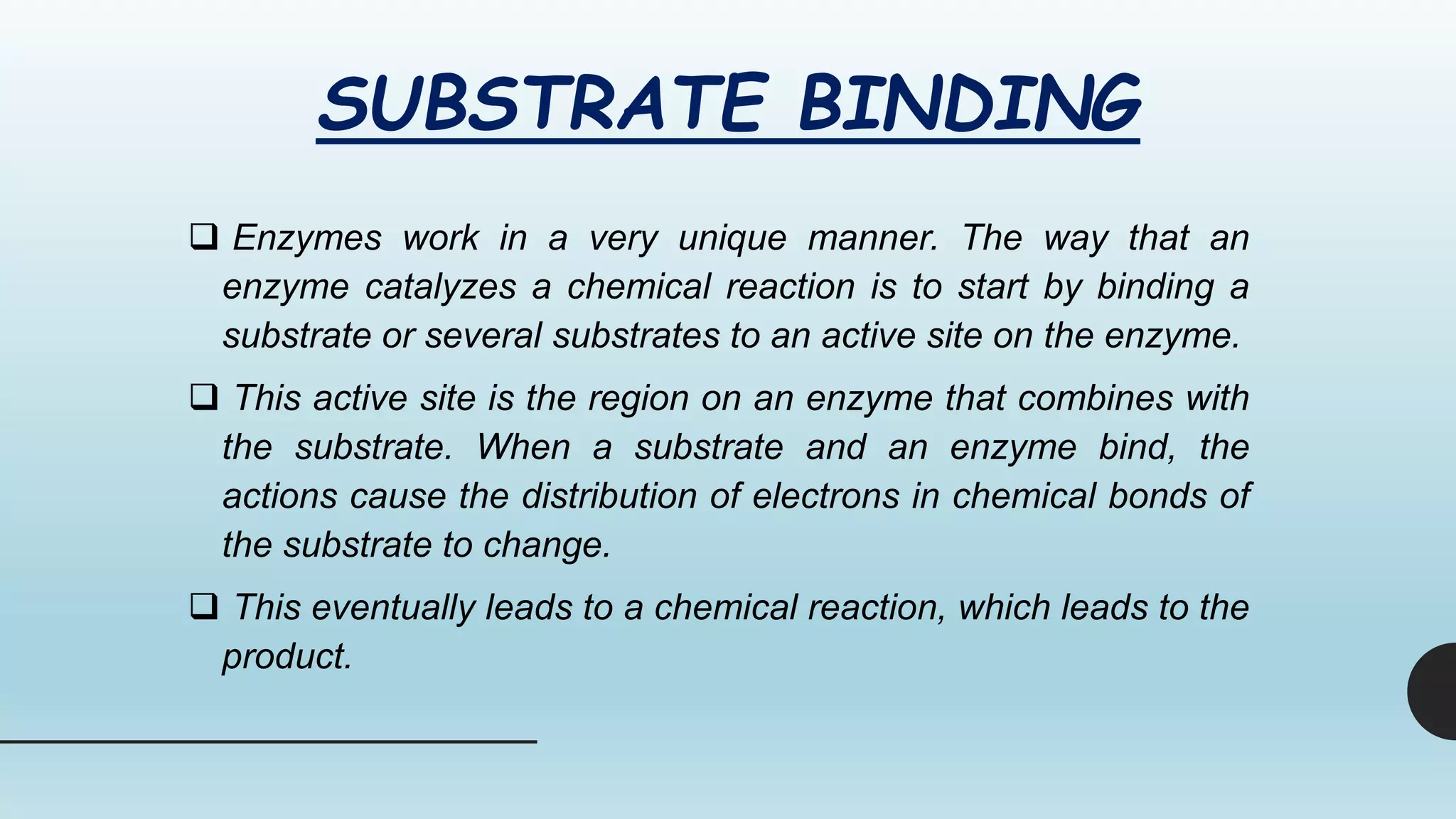 SUBSTRATE BINDING
 Enzymes work in a very unique manner. The way that an
enzyme catalyzes a chemical reaction is to start by binding a
substrate or several substrates to an active site on the enzyme.
 This active site is the region on an enzyme that combines with
the substrate. When a substrate and an enzyme bind, the
actions cause the distribution of electrons in chemical bonds of
the substrate to change.
 This eventually leads to a chemical reaction, which leads to the
product.
 