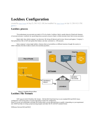 Lockbox Configuration
created by Gagan Pareek on Sep 23, 2013 8:22 AM, last modified by Gagan Pareek on Apr 13, 2014 8:31 PM
Version 3i nShar e2
Lockbox process
The predominant way payments are made in US is by checks. Lockboxs help in speedy deposit of funds and clearance
of customer accounts. Lockboxs are special depository accounts set up at a bank to which customer remit their invoice payments.
Banks daily than submit company’s an electronic file listing all deposits and invoices that are paid against. Company’s
than upload these files in SAP and updatetheir balance and clear customers i.e. A/R accounts.
Some company’s setup single lockbox whereas others set up lockboxs at different locations thought the country in
order to decrease the time it takes to receive the customer payments.
Figure 1: Lockbox Process Flow
Lockbox File Formats
SAP supports both USlockbox file formats – BAI & BAI2.Each bank has its own standard BAI and BAI2, hence
configuration and testing needs to be done depending on bank file configuration.
Hence if you are not comfortable with bank file format either you can approach them to modify it depending on your requirement
else ABAP can help in writing a preprocessing program and make file fit with SAP standard format.
Difference between BAI and BAI2
 