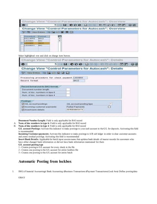 Select highlighted row and click on change item button.
Document NumberLength: Field is only applicable for BAI record
A. Num. of doc numbers in type 6: Field is only applicable for BAI record
B. Num. of doc numbers in type 4: Field is only applicable for BAI record
G/L account Postings: Activatethis indicator to make postings to your cash account in theG/L for deposits. Activating this field
is recommended
Incoming Customerpayments: Activatethis indicator to make postings to A/R sub ledger in order to clear customer accounts
and create residual postings. Activating this field is recommended
Insert Bank Details: Applicablefor batch input session name that updates bank details of master records for customers who
have either changed bank information or did not have bank information maintained for them
G/L account posting type
1 - Creates postingto G/L account for every check in the file
2 - Creates one posting to the G/L account for entire lockbox file
3 - Creates one posting to the G/L account for entire batch
Automatic Posting from lockbox
I. IMG à Financial Accountingà Bank Accounting àBusiness Transactions àPayment TransactionsàLock boxà Define postingdata
OBAY
 