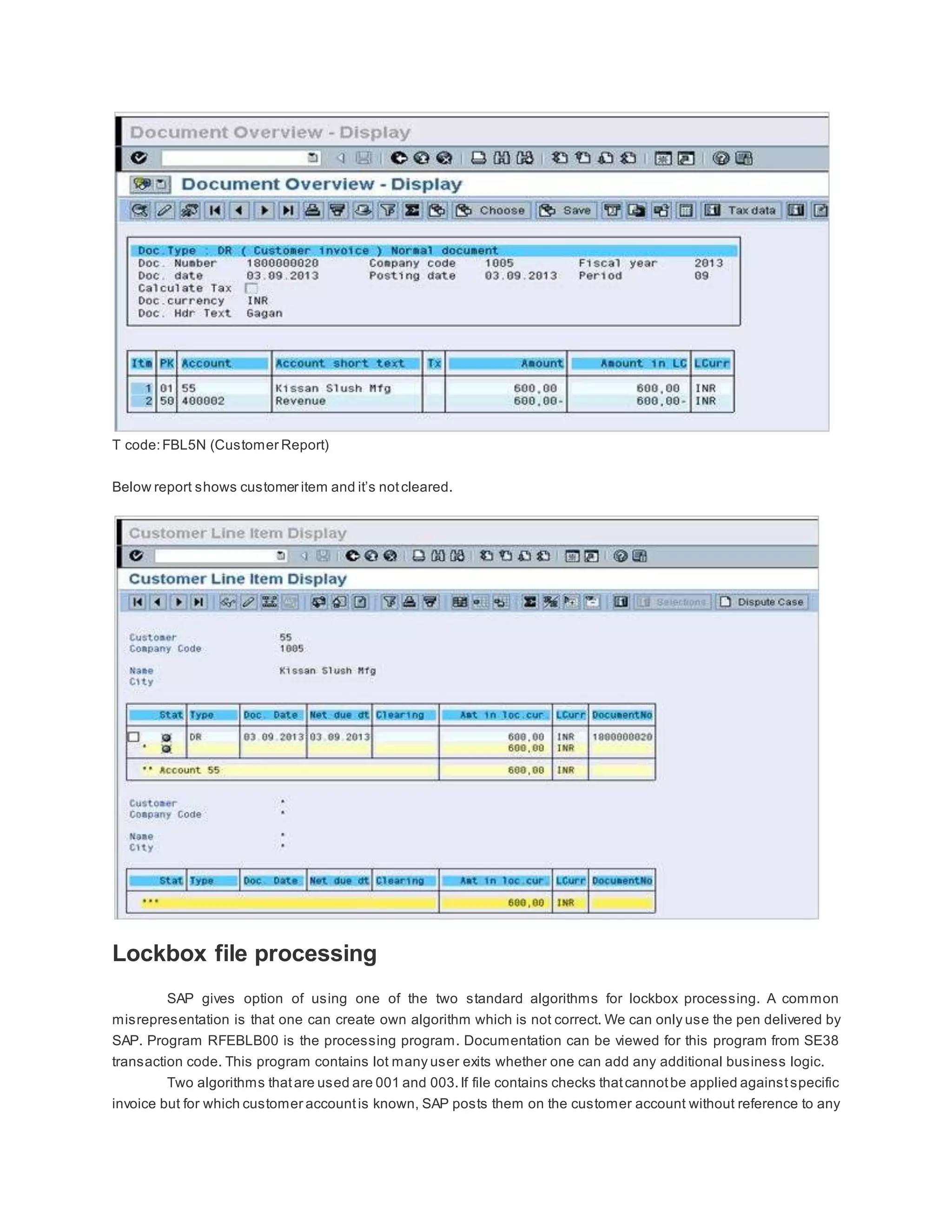 T code:FBL5N (Customer Report)
Below report shows customer item and it’s notcleared.
Lockbox file processing
SAP gives option of using one of the two standard algorithms for lockbox processing. A common
misrepresentation is that one can create own algorithm which is not correct. We can only use the pen delivered by
SAP. Program RFEBLB00 is the processing program. Documentation can be viewed for this program from SE38
transaction code. This program contains lot many user exits whether one can add any additional business logic.
Two algorithms thatare used are 001 and 003.If file contains checks thatcannotbe applied againstspecific
invoice but for which customer accountis known, SAP posts them on the customer account without reference to any
 