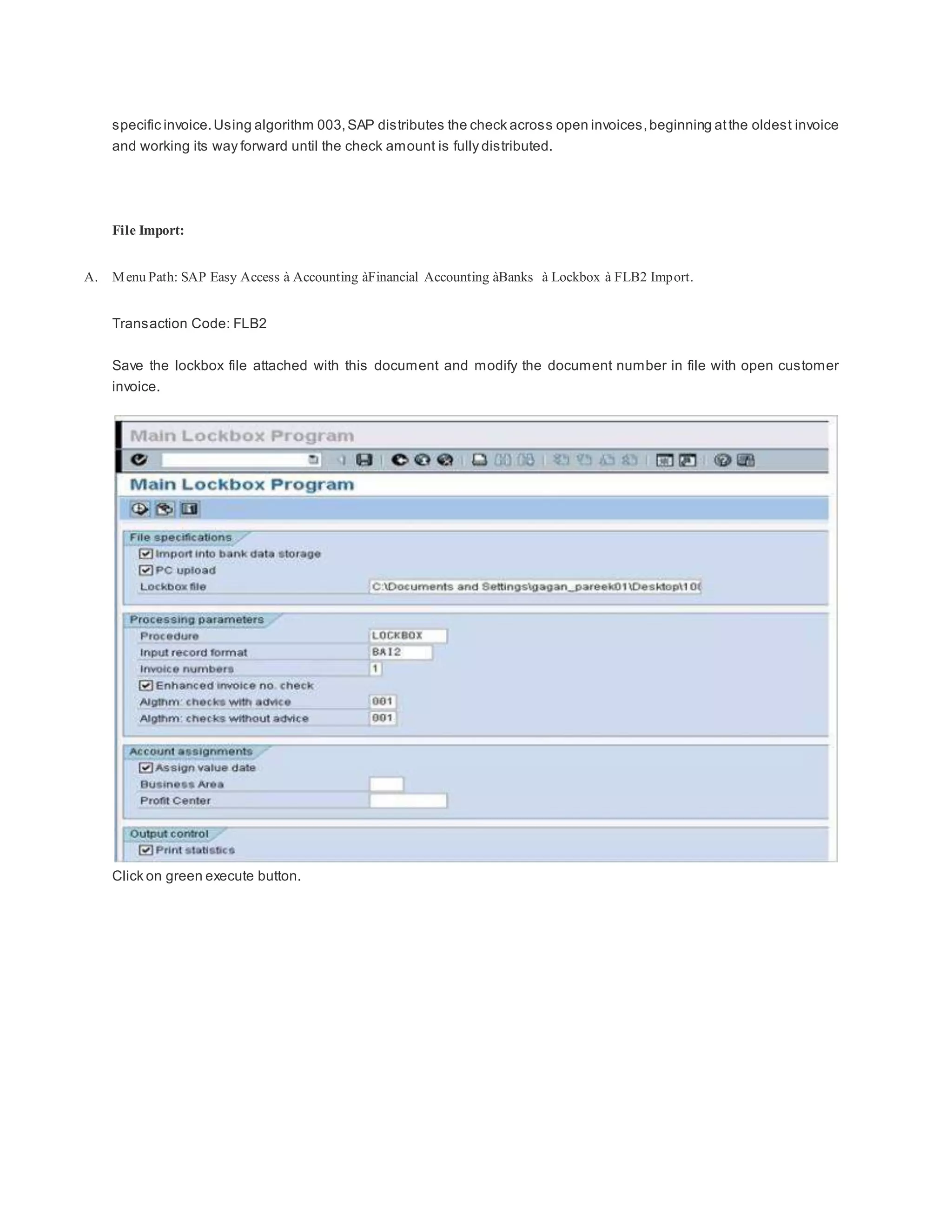 specific invoice.Using algorithm 003,SAP distributes the check across open invoices,beginning atthe oldest invoice
and working its way forward until the check amount is fully distributed.
File Import:
A. Menu Path: SAP Easy Access à Accounting àFinancial Accounting àBanks à Lockbox à FLB2 Import.
Transaction Code: FLB2
Save the lockbox file attached with this document and modify the document number in file with open customer
invoice.
Click on green execute button.
 
